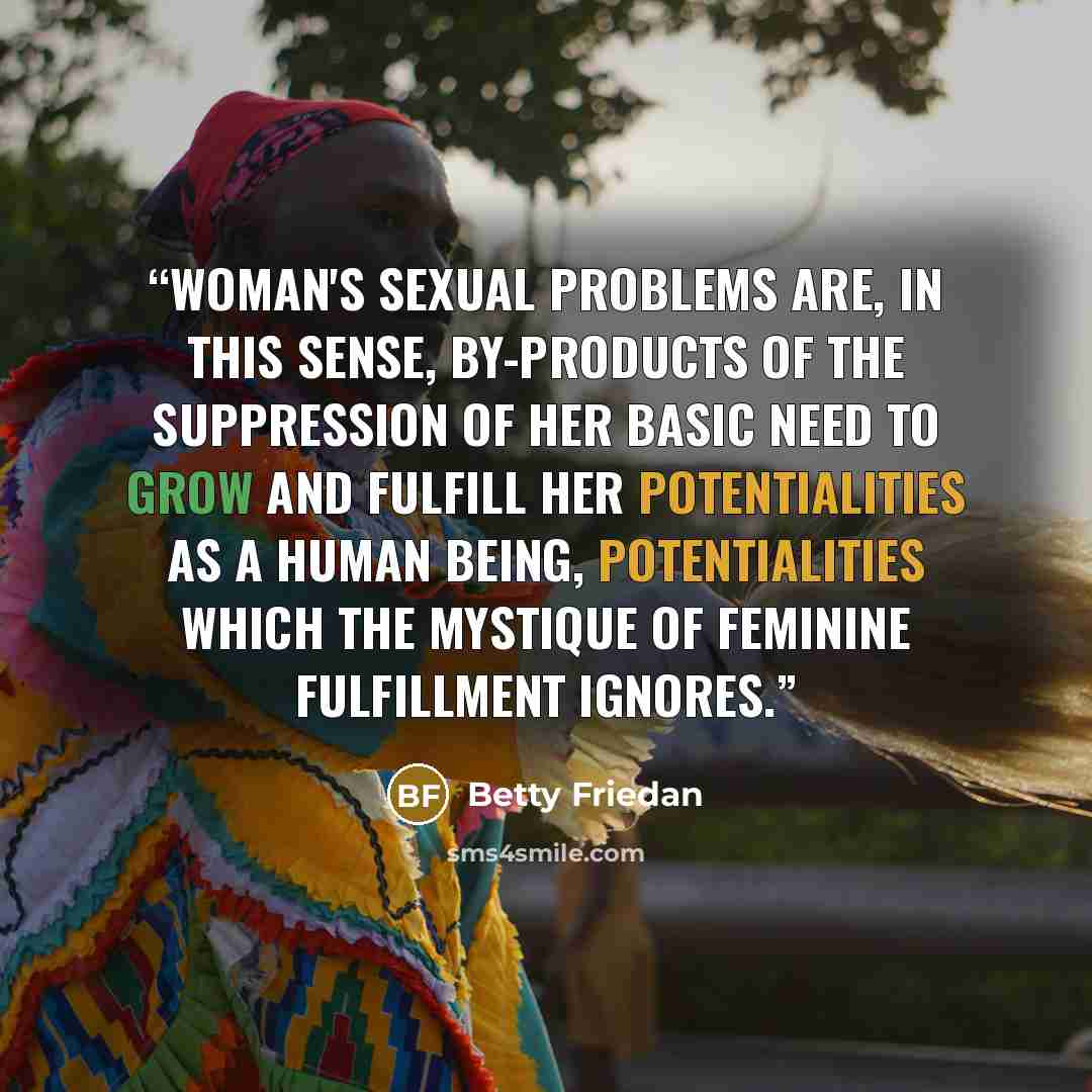 “Woman's sexual problems are, in this sense, by-products of the suppression of her basic need to grow and fulfill her potentialities as a human being, potentialities which the mystique of feminine fulfillment ignores.” quote by Betty Friedan