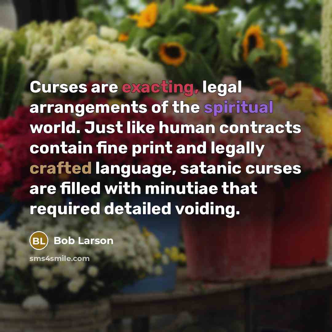 “Curses are exacting, legal arrangements of the spiritual world. Just like human contracts contain fine print and legally crafted language, satanic curses are filled with minutiae that required detailed voiding.” quote by Bob Larson