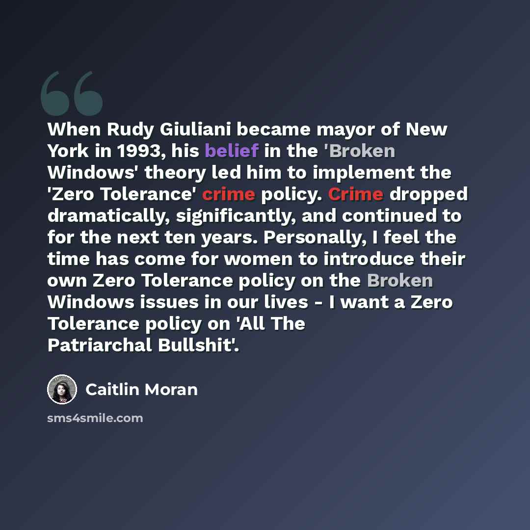 “When Rudy Giuliani became mayor of New York in 1993, his belief in the 'Broken Windows' theory led him to implement the 'Zero Tolerance' crime policy. Crime dropped dramatically, significantly, and continued to for the next ten years. Personally, I feel the time has come for women to introduce…” quote by Caitlin Moran