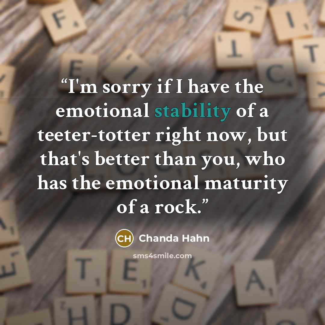 “I'm sorry if I have the emotional stability of a teeter-totter right now, but that's better than you, who has the emotional maturity of a rock.” quote by Chanda Hahn