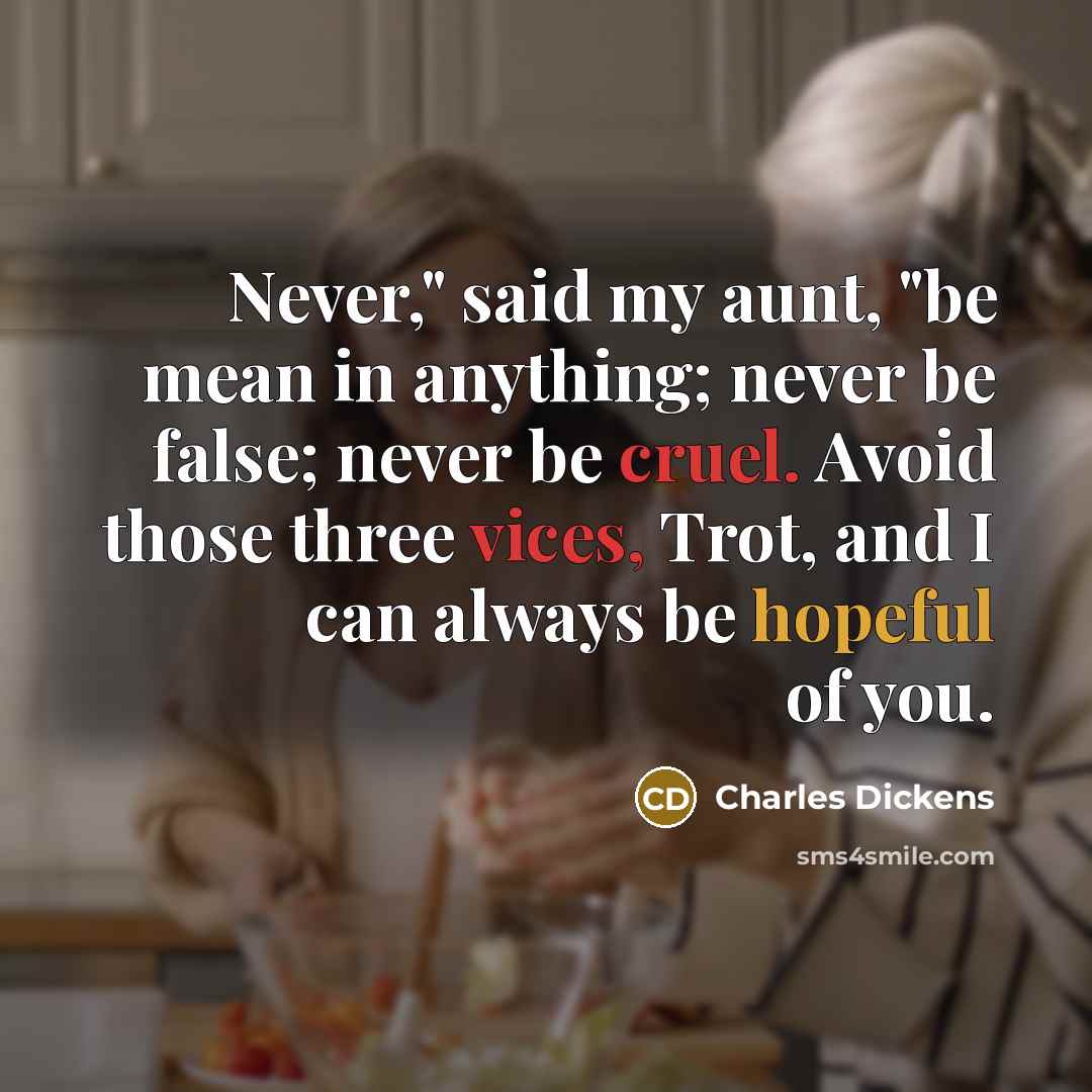 “Never," said my aunt, "be mean in anything; never be false; never be cruel. Avoid those three vices, Trot, and I can always be hopeful of you.” quote by Charles Dickens