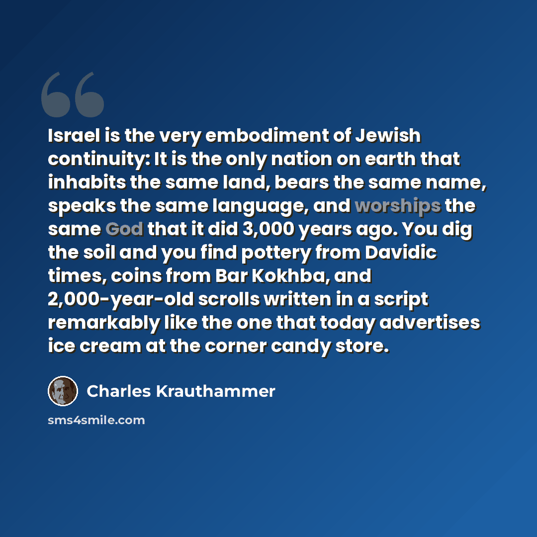 “Israel is the very embodiment of Jewish continuity: It is the only nation on earth that inhabits the same land, bears the same name, speaks the same language, and worships the same God that it did 3,000 years ago. You dig the soil and you find pottery from Davidic times, coins from Bar Kokhba, and…” quote by Charles Krauthammer
