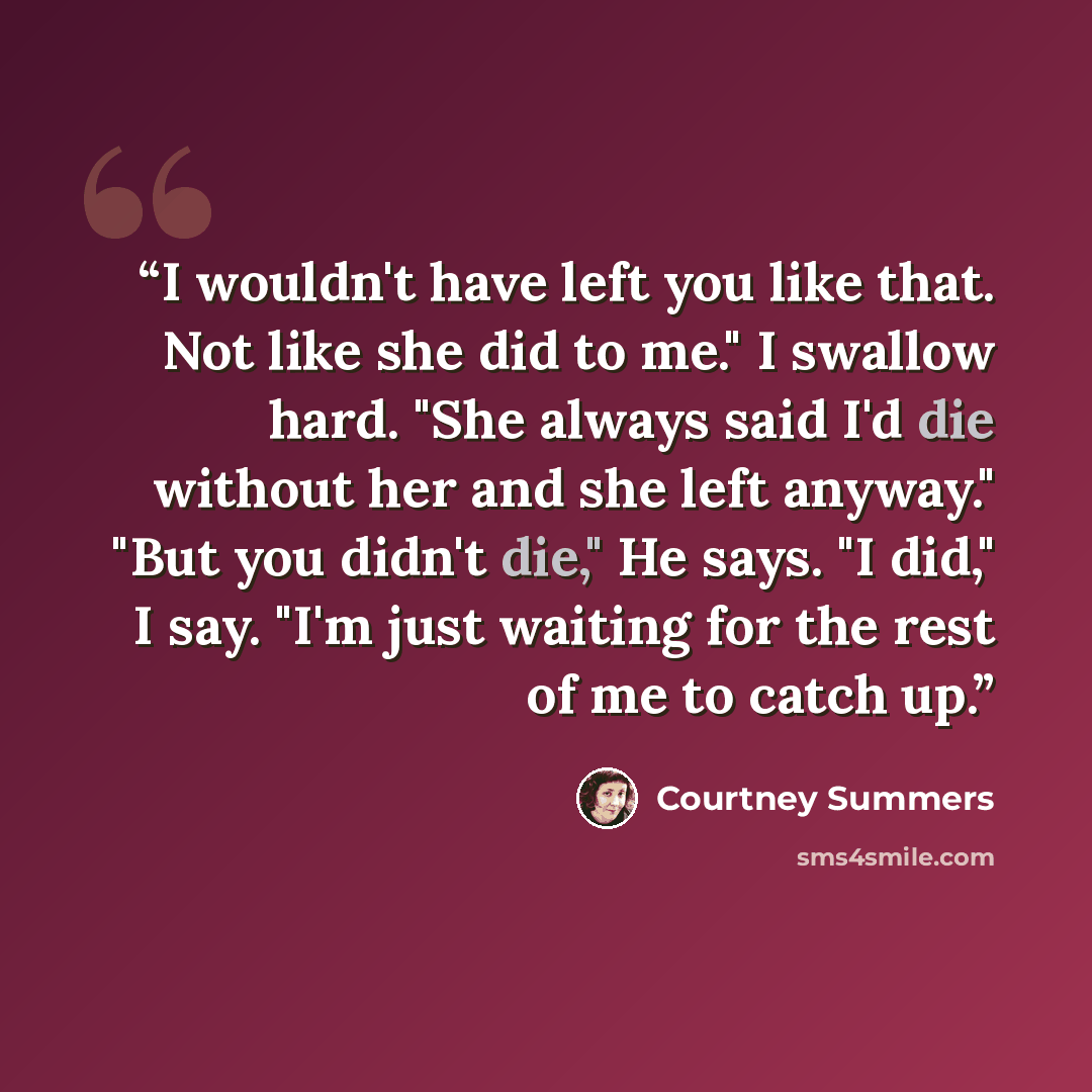 “I wouldn't have left you like that. Not like she did to me." I swallow hard. "She always said I'd die without her and she left anyway." "But you didn't die," He says. "I did," I say. "I'm just waiting for the rest of me to catch up.” quote by Courtney Summers
