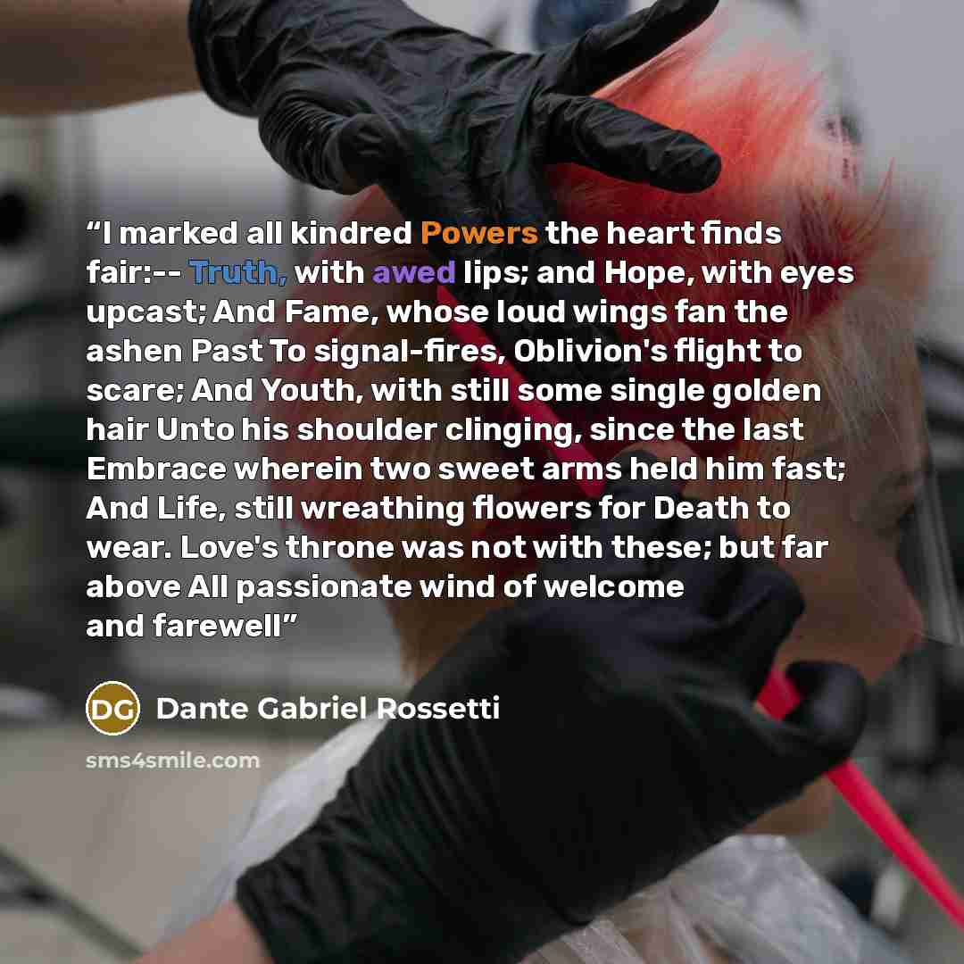 “I marked all kindred Powers the heart finds fair:-- Truth, with awed lips; and Hope, with eyes upcast; And Fame, whose loud wings fan the ashen Past To signal-fires, Oblivion's flight to scare; And Youth, with still some single golden hair Unto his shoulder clinging, since the last Embrace wherein…” quote by Dante Gabriel Rossetti
