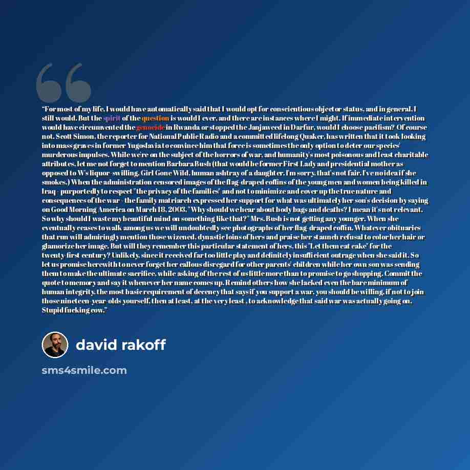 “For most of my life, I would have automatically said that I would opt for conscientious objector status, and in general, I still would. But the spirit of the question is would I ever, and there are instances where I might. If immediate intervention would have circumvented the genocide in Rwanda or…” quote by David Rakoff