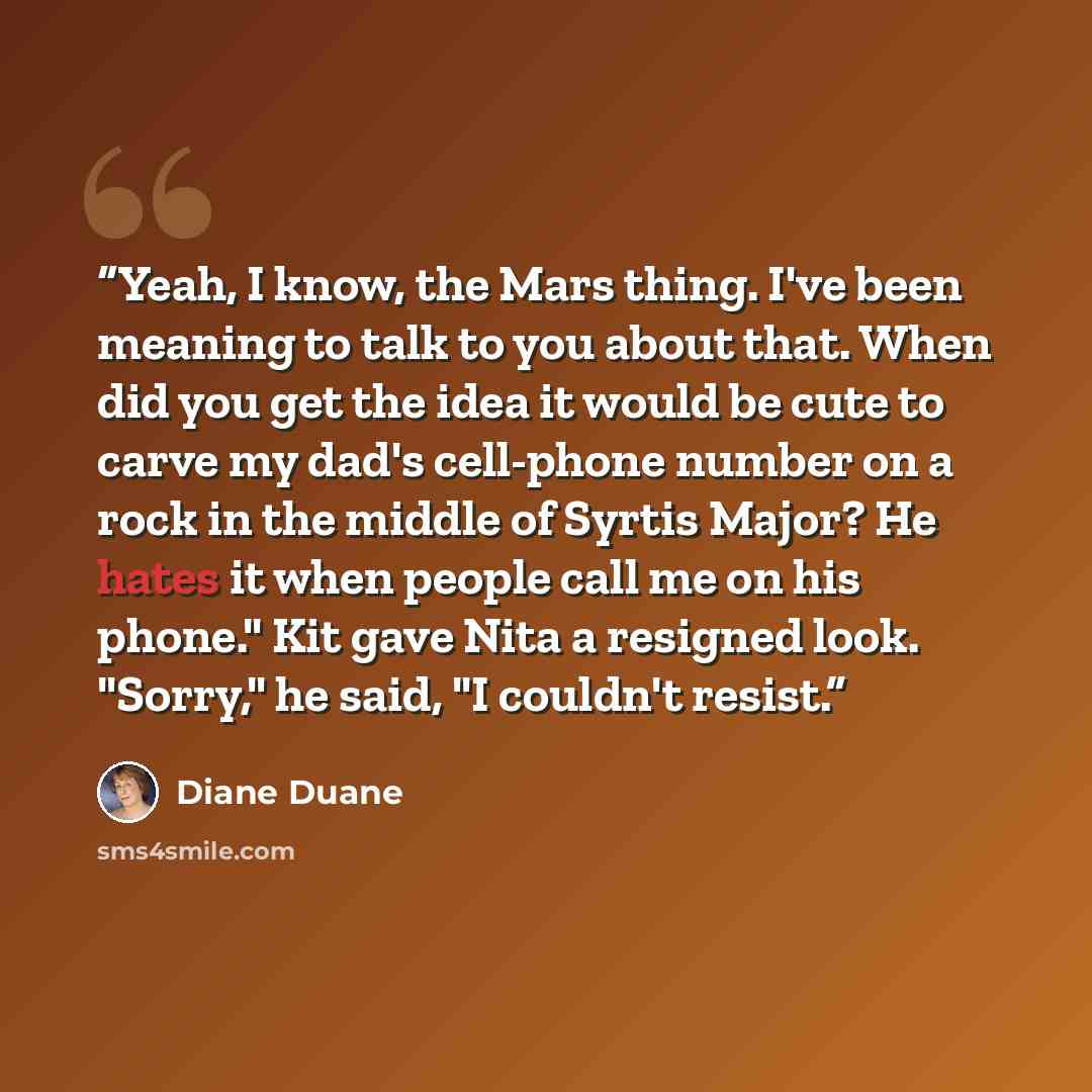 “Yeah, I know, the Mars thing. I've been meaning to talk to you about that. When did you get the idea it would be cute to carve my dad's cell-phone number on a rock in the middle of Syrtis Major? He hates it when people call me on his phone." Kit gave Nita a resigned look. "Sorry," he said, "I…” quote by Diane Duane