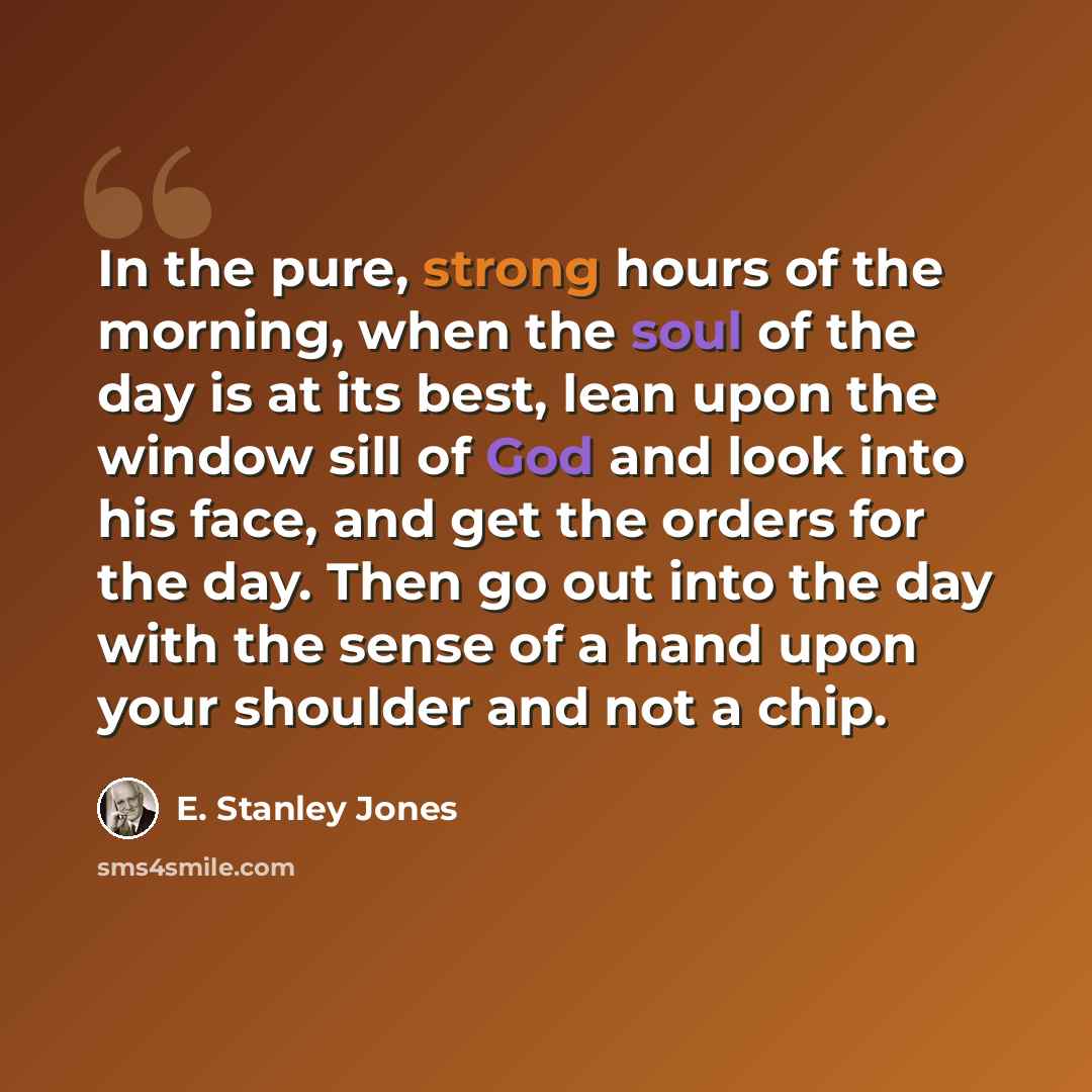 “In the pure, strong hours of the morning, when the soul of the day is at its best, lean upon the window sill of God and look into his face, and get the orders for the day. Then go out into the day with the sense of a hand upon your shoulder and not a chip.” quote by E. Stanley Jones
