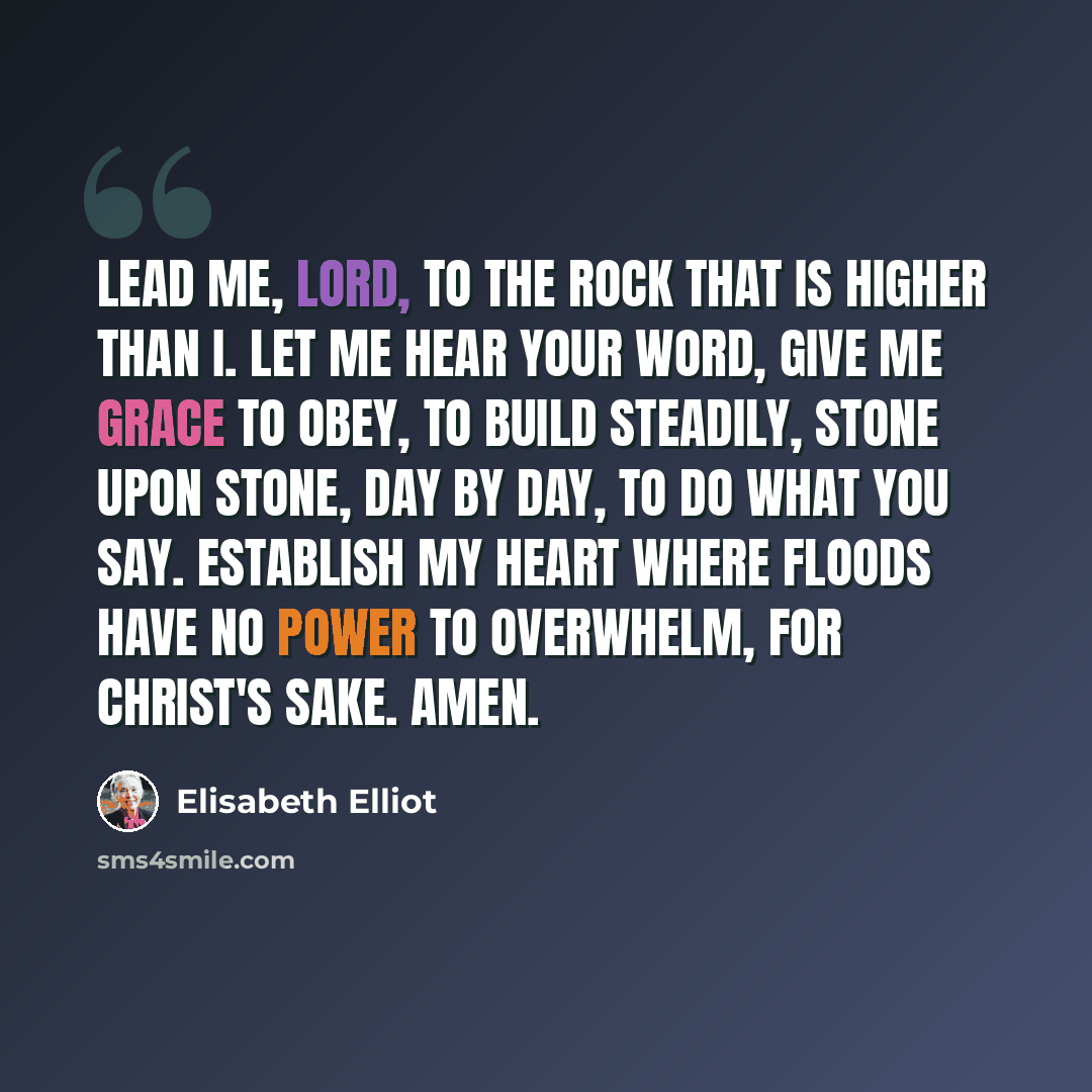 “Lead me, Lord, to the Rock that is higher than I. Let me hear your word, give me grace to obey, to build steadily, stone upon stone, day by day, to do what You say. Establish my heart where floods have no power to overwhelm, for Christ's sake. Amen.” quote by Elisabeth Elliot
