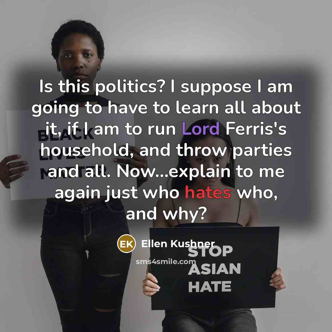 “Is this politics? I suppose I am going to have to learn all about it, if I am to run Lord Ferris's household, and throw parties and all. Now...explain to me again just who hates who, and why?” quote by Ellen Kushner