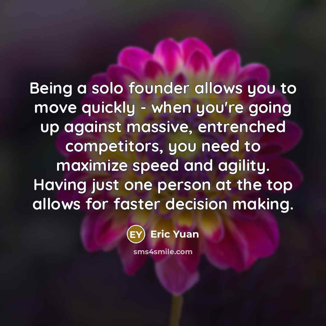 “Being a solo founder allows you to move quickly - when you're going up against massive, entrenched competitors, you need to maximize speed and agility. Having just one person at the top allows for faster decision making.” quote by Eric Yuan