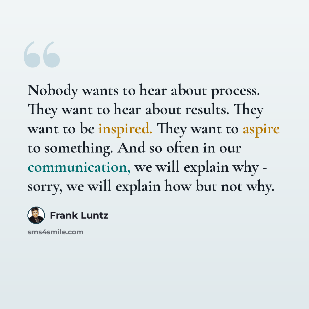 “Nobody wants to hear about process. They want to hear about results. They want to be inspired. They want to aspire to something. And so often in our communication, we will explain why - sorry, we will explain how but not why.” quote by Frank Luntz