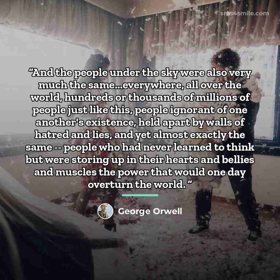 “And the people under the sky were also very much the same...everywhere, all over the world, hundreds or thousands of millions of people just like this, people ignorant of one another's existence, held apart by walls of hatred and lies, and yet almost exactly the same -- people who had never…” quote by George Orwell