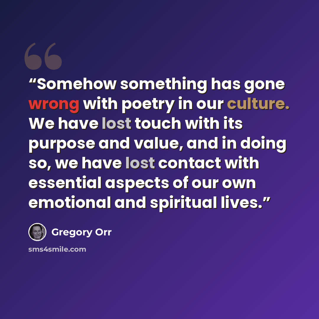 “Somehow something has gone wrong with poetry in our culture. We have lost touch with its purpose and value, and in doing so, we have lost contact with essential aspects of our own emotional and spiritual lives.” quote by Gregory Orr
