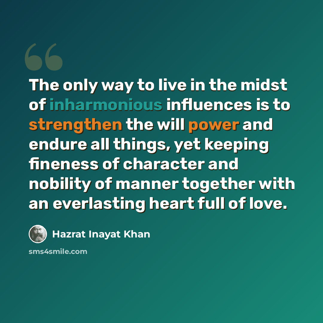 “The only way to live in the midst of inharmonious influences is to strengthen the will power and endure all things, yet keeping fineness of character and nobility of manner together with an everlasting heart full of love.” quote by Hazrat Inayat Khan