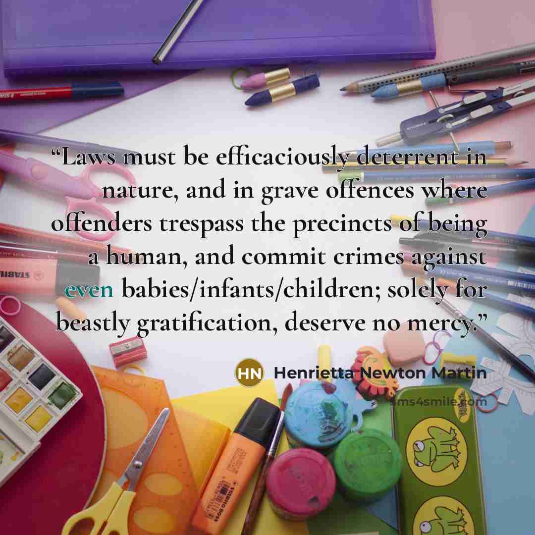 “Laws must be efficaciously deterrent in nature, and in grave offences where offenders trespass the precincts of being a human, and commit crimes against even babies/infants/children; solely for beastly gratification, deserve no mercy.” quote by Henrietta Newton Martin