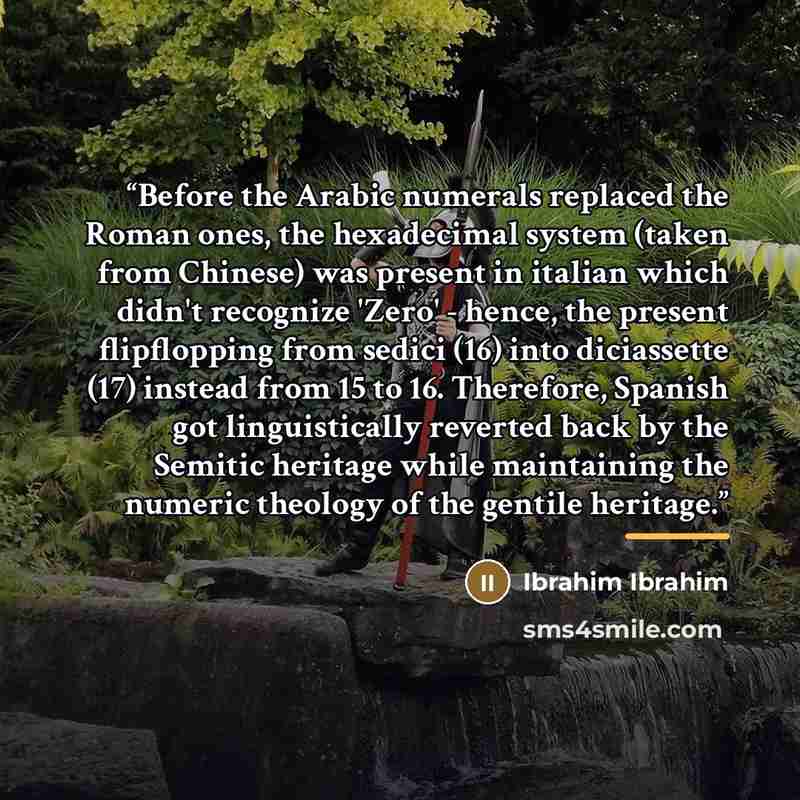 “Before the Arabic numerals replaced the Roman ones, the hexadecimal system (taken from Chinese) was present in italian which didn't recognize 'Zero' - hence, the present flipflopping from sedici (16) into diciassette (17) instead from 15 to 16. Therefore, Spanish got linguistically reverted back…” quote by Ibrahim Ibrahim