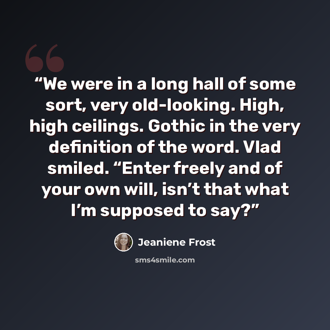 “We were in a long hall of some sort, very old-looking. High, high ceilings. Gothic in the very definition of the word. Vlad smiled. “Enter freely and of your own will, isn’t that what I’m supposed to say?” quote by Jeaniene Frost