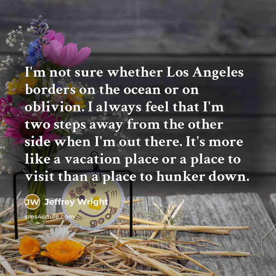 “I'm not sure whether Los Angeles borders on the ocean or on oblivion. I always feel that I'm two steps away from the other side when I'm out there. It's more like a vacation place or a place to visit than a place to hunker down.” quote by Jeffrey Wright
