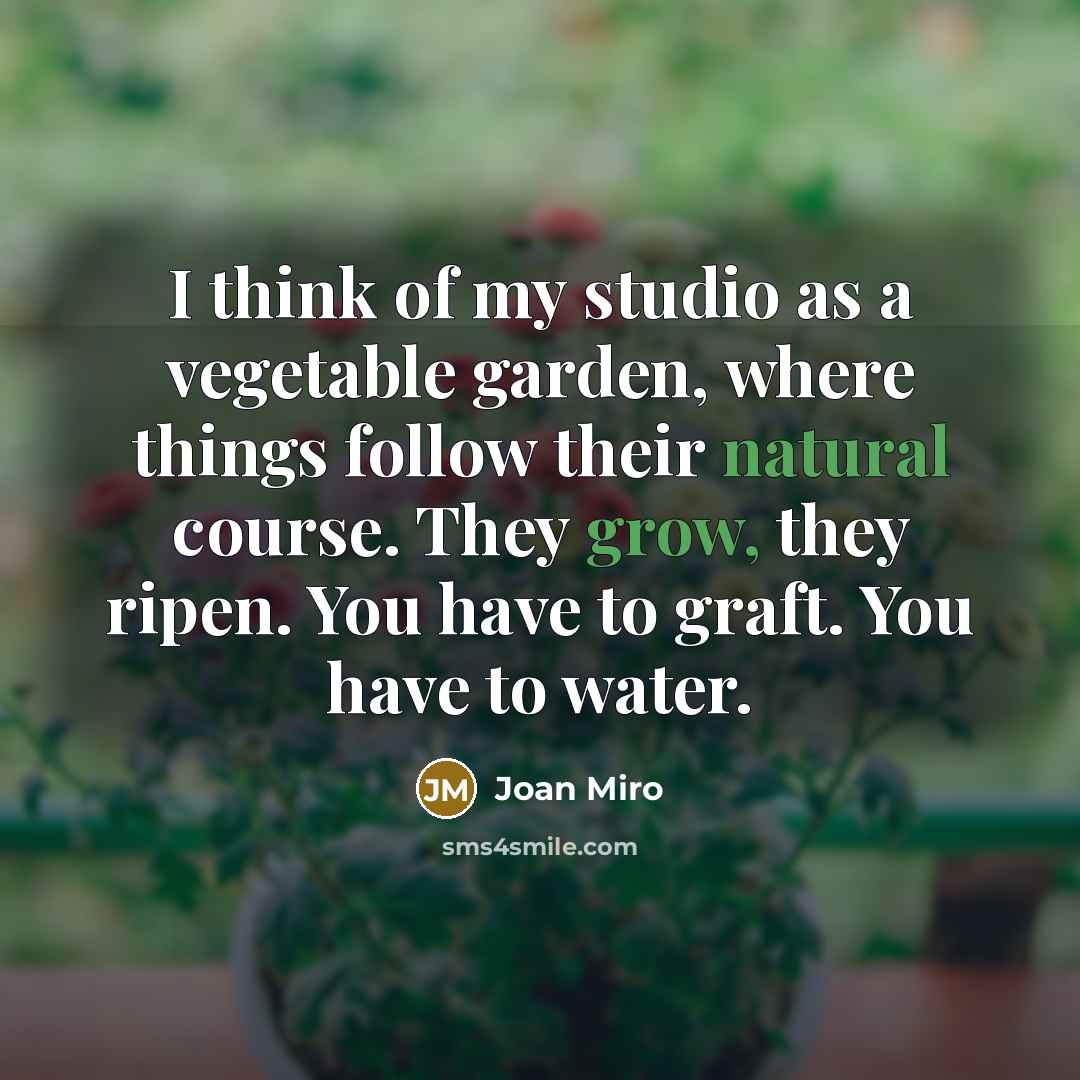 “I think of my studio as a vegetable garden, where things follow their natural course. They grow, they ripen. You have to graft. You have to water.” quote by Joan Miro