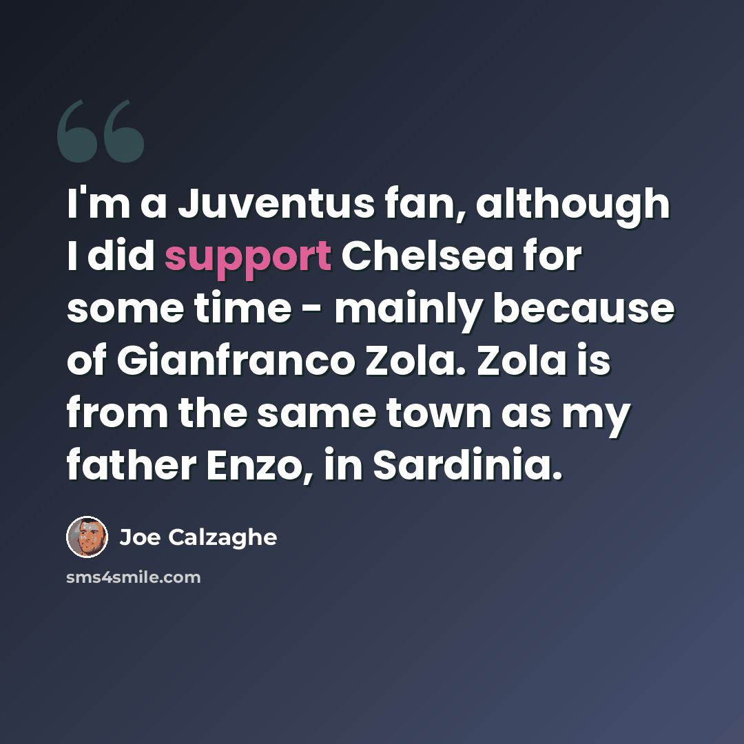 “I'm a Juventus fan, although I did support Chelsea for some time - mainly because of Gianfranco Zola. Zola is from the same town as my father Enzo, in Sardinia.” quote by Joe Calzaghe