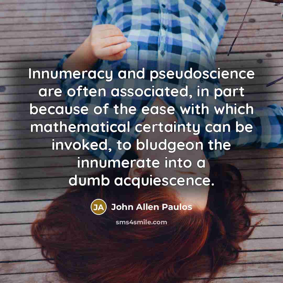 “Innumeracy and pseudoscience are often associated, in part because of the ease with which mathematical certainty can be invoked, to bludgeon the innumerate into a dumb acquiescence.” quote by John Allen Paulos
