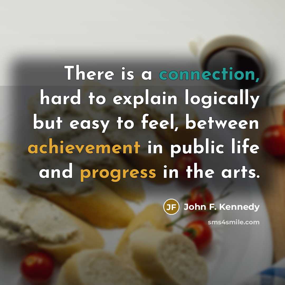 “There is a connection, hard to explain logically but easy to feel, between achievement in public life and progress in the arts.” quote by John F. Kennedy