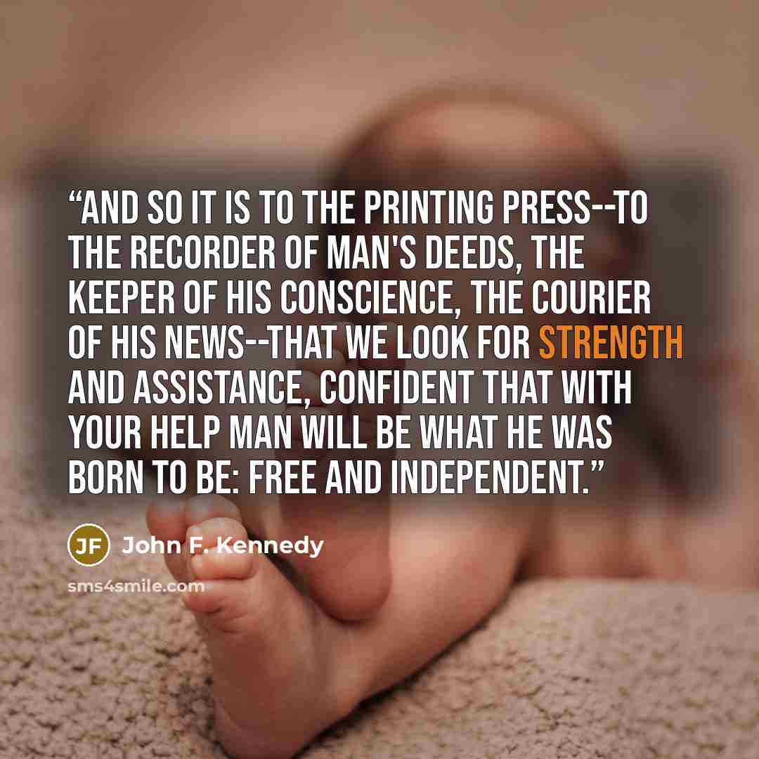 “And so it is to the printing press--to the recorder of man's deeds, the keeper of his conscience, the courier of his news--that we look for strength and assistance, confident that with your help man will be what he was born to be: free and independent.” quote by John F. Kennedy