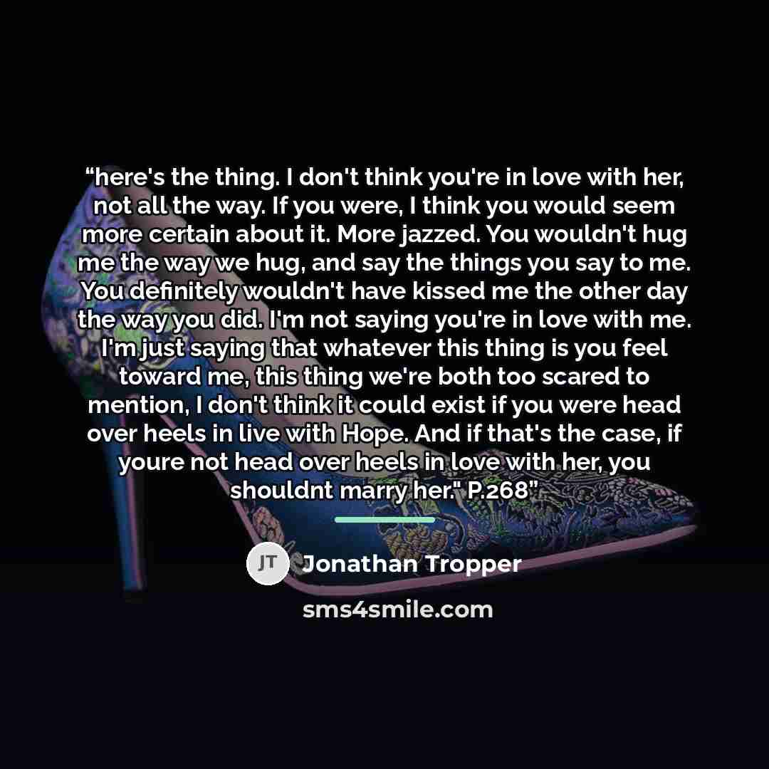“here's the thing. I don't think you're in love with her, not all the way. If you were, I think you would seem more certain about it. More jazzed. You wouldn't hug me the way we hug, and say the things you say to me. You definitely wouldn't have kissed me the other day the way you did. I'm not…” quote by Jonathan Tropper