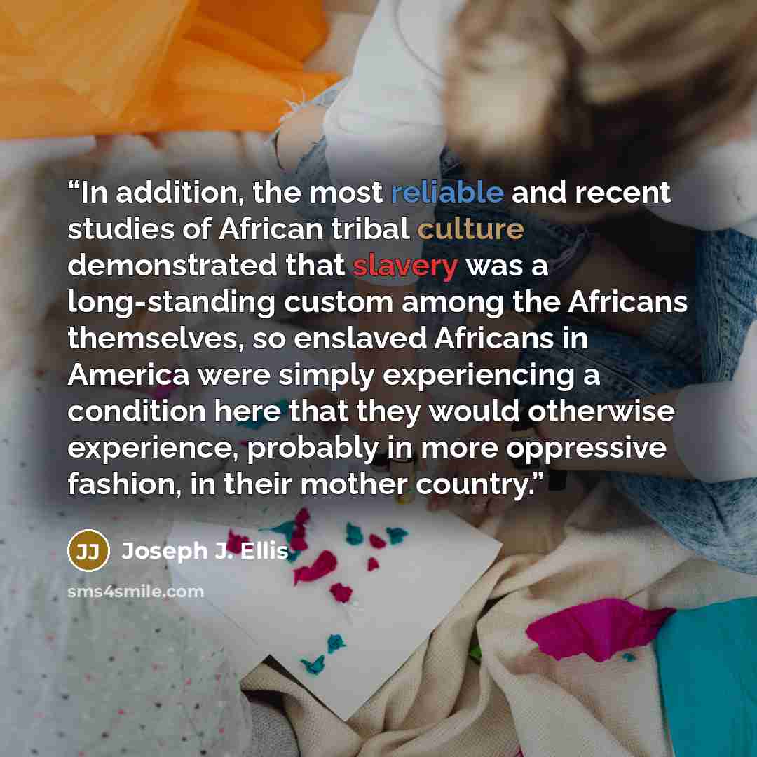 “In addition, the most reliable and recent studies of African tribal culture demonstrated that slavery was a long-standing custom among the Africans themselves, so enslaved Africans in America were simply experiencing a condition here that they would otherwise experience, probably in more…” quote by Joseph J. Ellis