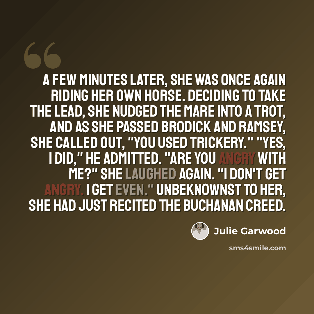 “A few minutes later, she was once again riding her own horse. Deciding to take the lead, she nudged the mare into a trot, and as she passed Brodick and Ramsey, she called out, "You used trickery." "Yes, I did," he admitted. "Are you angry with me?" She laughed again. "I don't get angry. I get…” quote by Julie Garwood