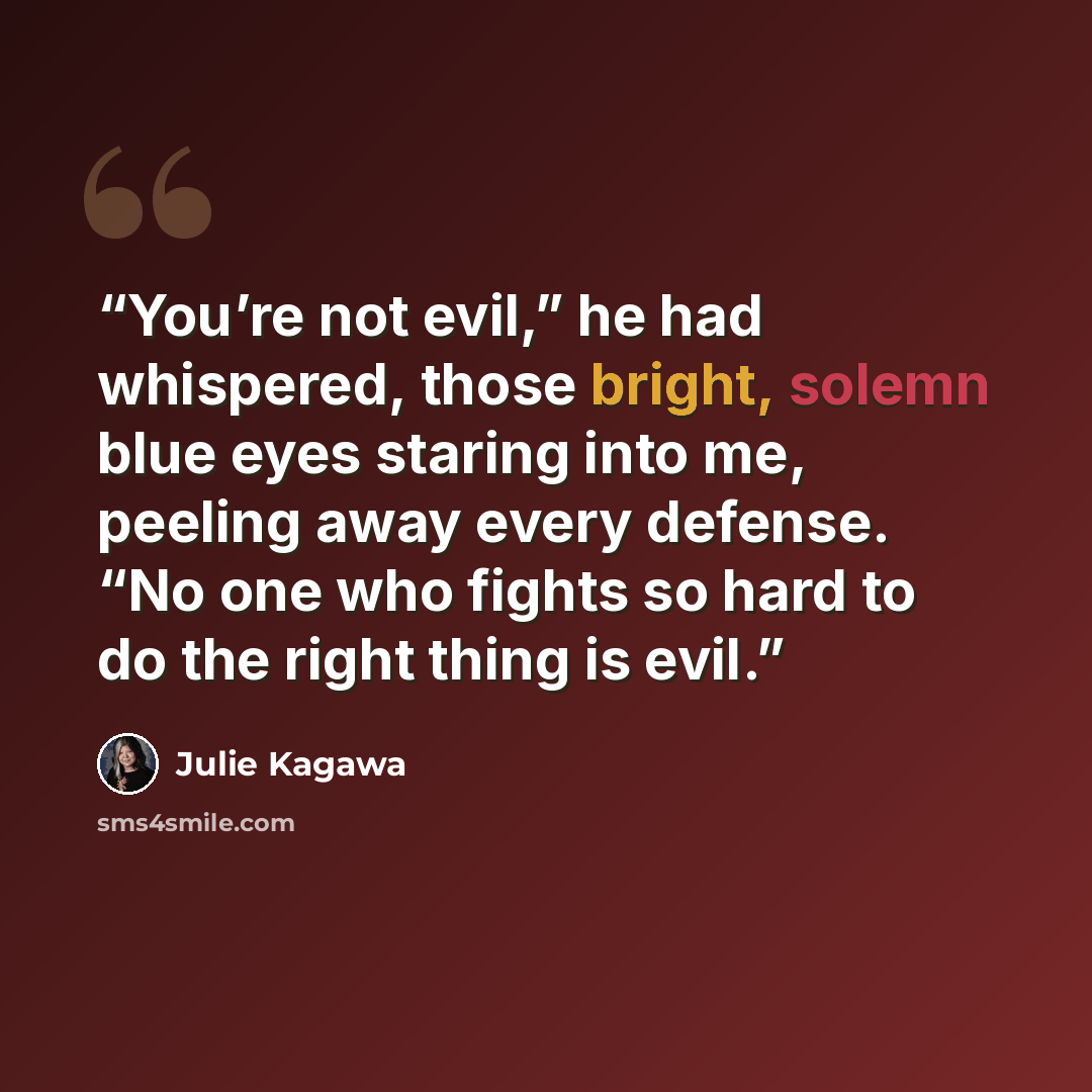 “You’re not evil,” he had whispered, those bright, solemn blue eyes staring into me, peeling away every defense. “No one who fights so hard to do the right thing is evil.” quote by Julie Kagawa