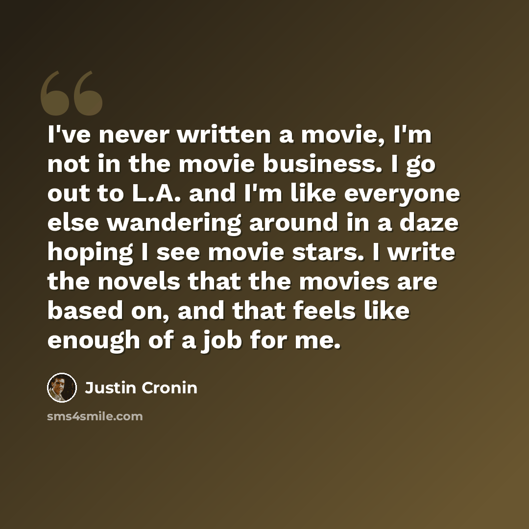 “I've never written a movie, I'm not in the movie business. I go out to L.A. and I'm like everyone else wandering around in a daze hoping I see movie stars. I write the novels that the movies are based on, and that feels like enough of a job for me.” quote by Justin Cronin