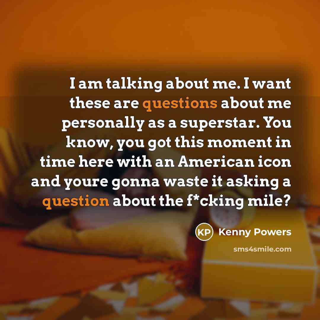 “I am talking about me. I want these are questions about me personally as a superstar. You know, you got this moment in time here with an American icon and youre gonna waste it asking a question about the f*cking mile?” quote by Kenny Powers