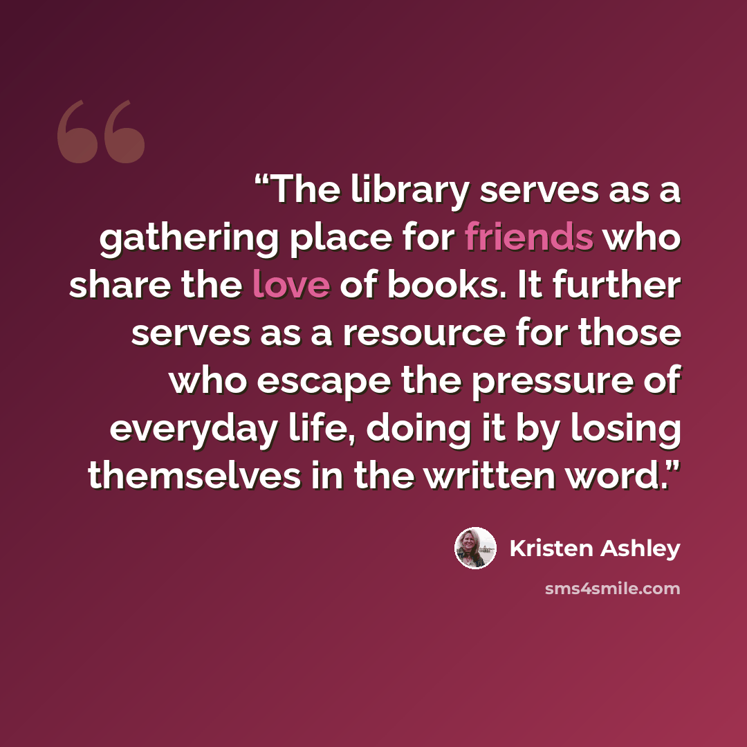 “The library serves as a gathering place for friends who share the love of books. It further serves as a resource for those who escape the pressure of everyday life, doing it by losing themselves in the written word.” quote by Kristen Ashley