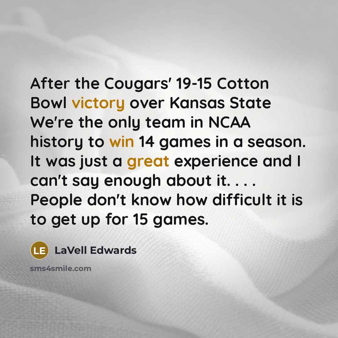 “After the Cougars' 19-15 Cotton Bowl victory over Kansas State We're the only team in NCAA history to win 14 games in a season. It was just a great experience and I can't say enough about it. . . . People don't know how difficult it is to get up for 15 games.” quote by LaVell Edwards