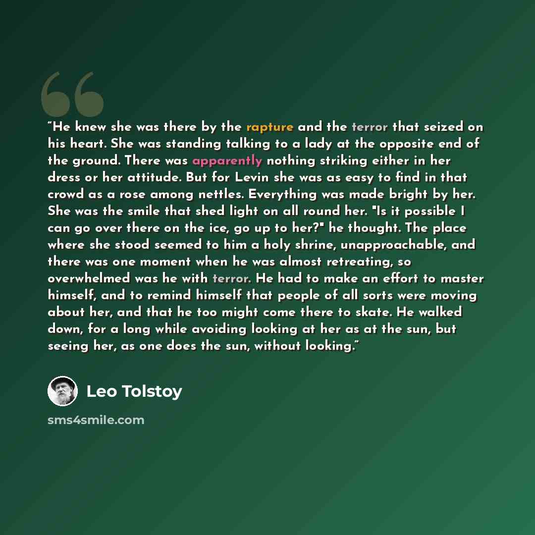 “He knew she was there by the rapture and the terror that seized on his heart. She was standing talking to a lady at the opposite end of the ground. There was apparently nothing striking either in her dress or her attitude. But for Levin she was as easy to find in that crowd as a rose among…” quote by Leo Tolstoy