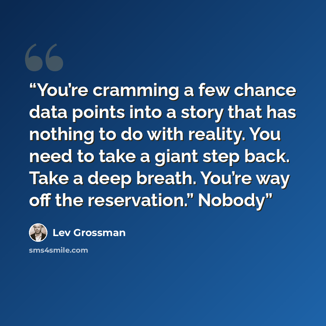 “You’re cramming a few chance data points into a story that has nothing to do with reality. You need to take a giant step back. Take a deep breath. You’re way off the reservation.” Nobody” quote by Lev Grossman