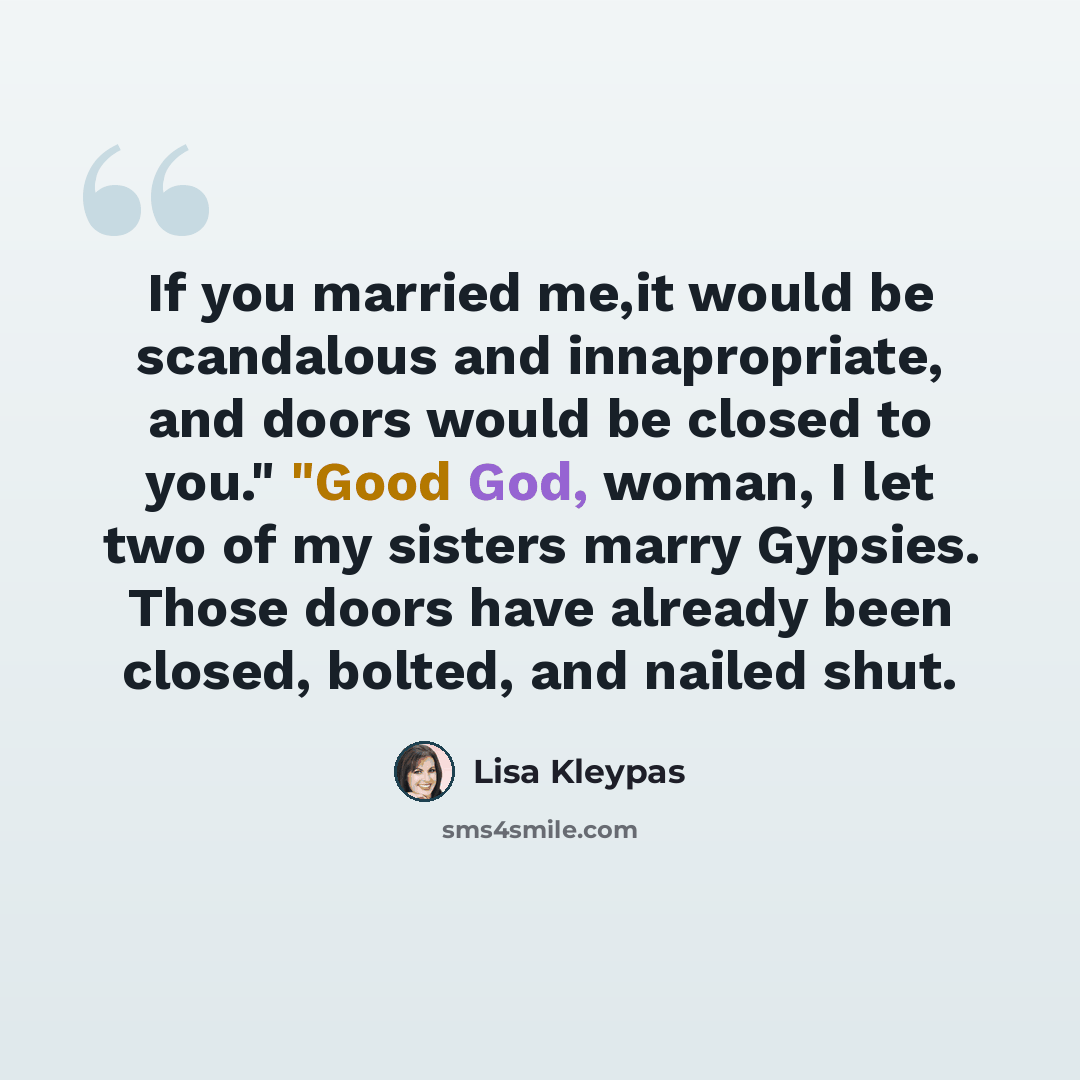 “If you married me,it would be scandalous and innapropriate, and doors would be closed to you." "Good God, woman, I let two of my sisters marry Gypsies. Those doors have already been closed, bolted, and nailed shut.” quote by Lisa Kleypas