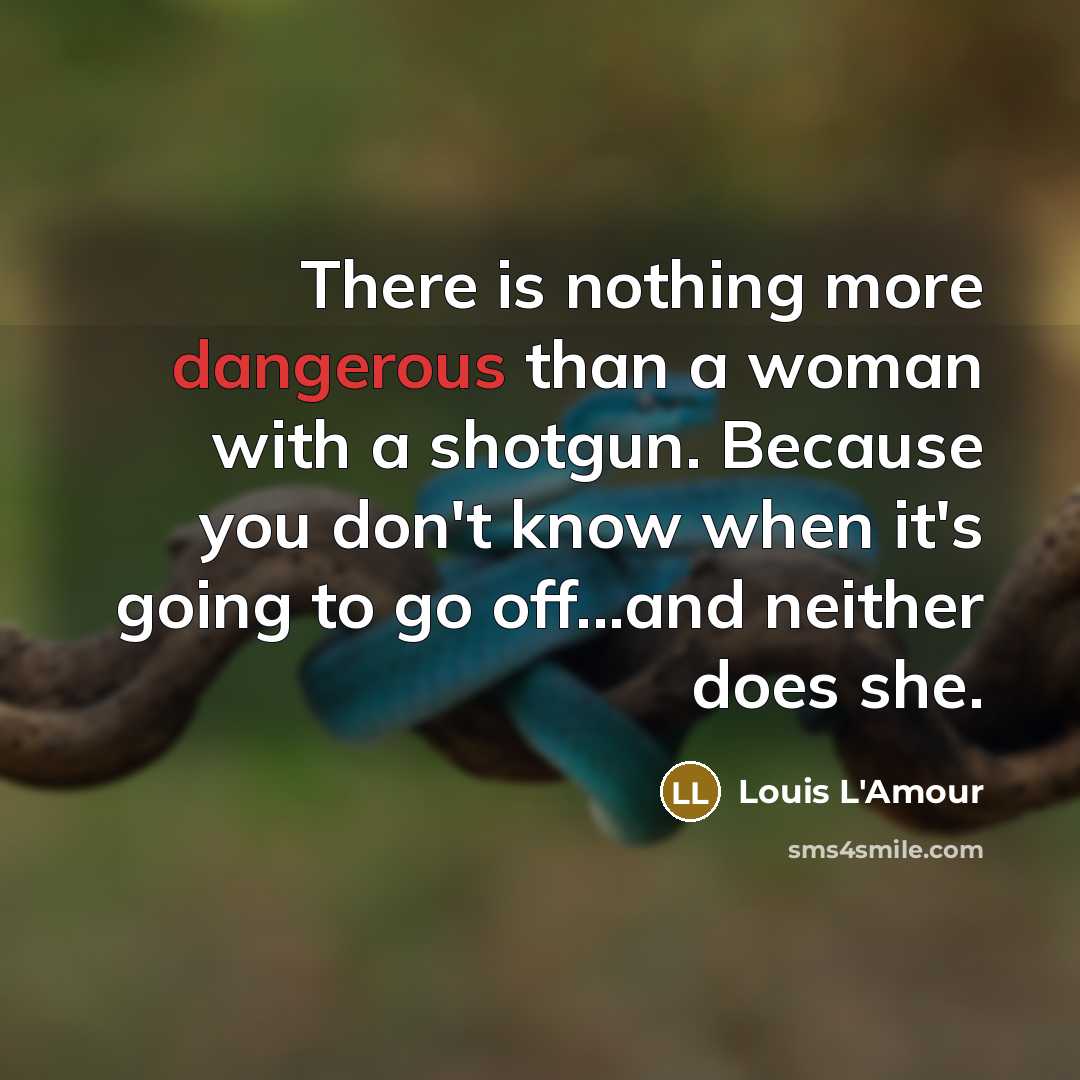 “There is nothing more dangerous than a woman with a shotgun. Because you don't know when it's going to go off...and neither does she.” quote by Louis L'Amour