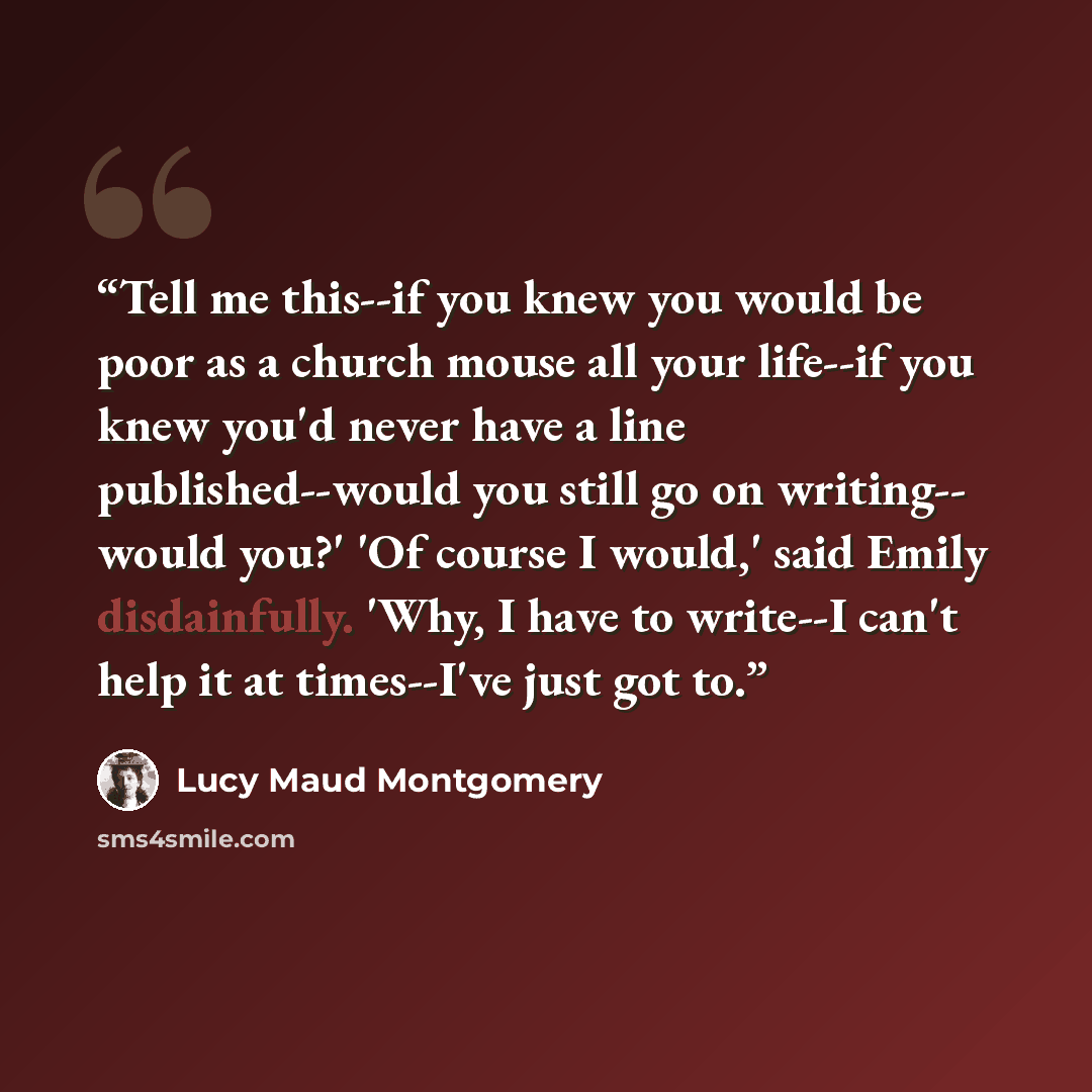 “Tell me this--if you knew you would be poor as a church mouse all your life--if you knew you'd never have a line published--would you still go on writing-- would you?' 'Of course I would,' said Emily disdainfully. 'Why, I have to write--I can't help it at times--I've just got to.” quote by Lucy Maud Montgomery