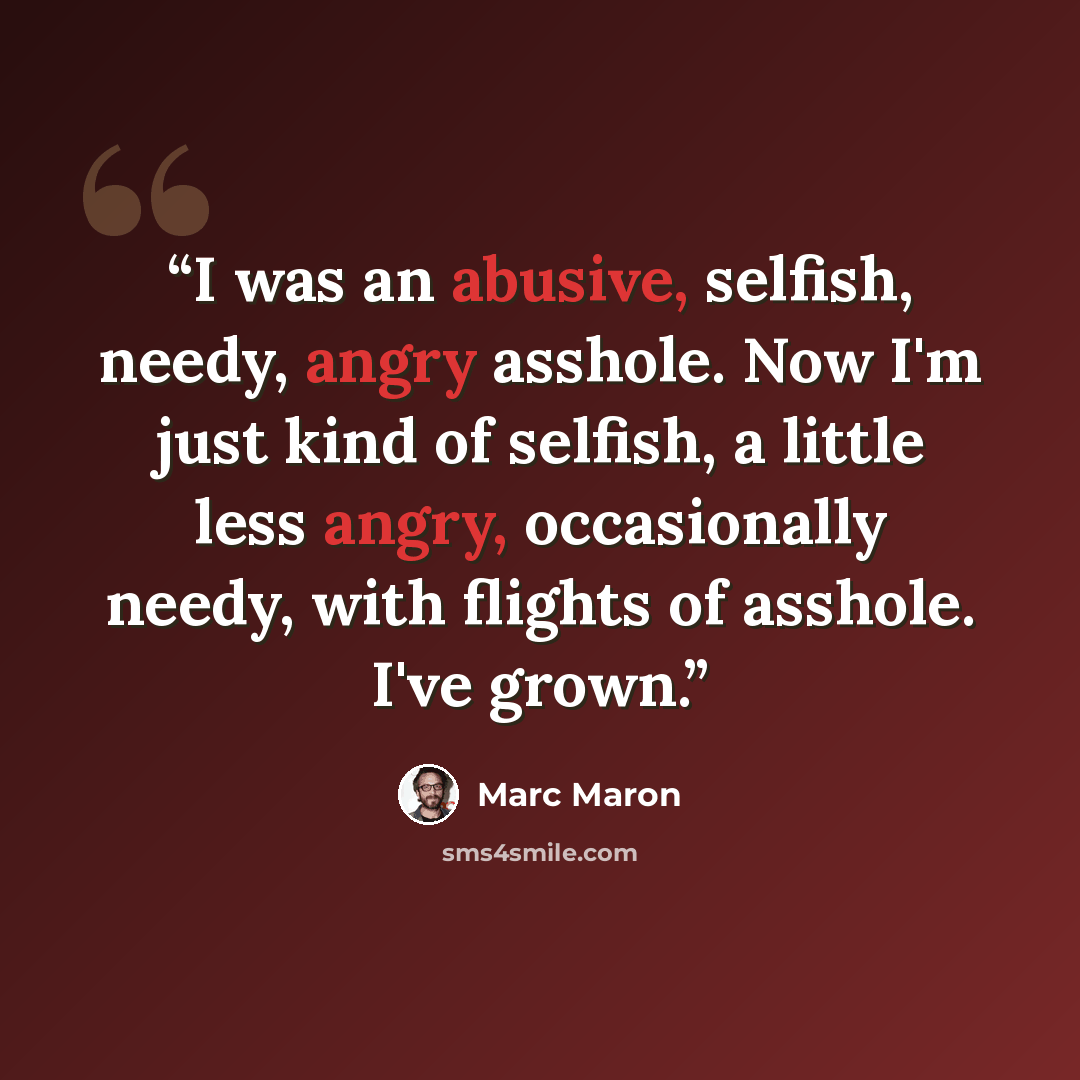 “I was an abusive, selfish, needy, angry asshole. Now I'm just kind of selfish, a little less angry, occasionally needy, with flights of asshole. I've grown.” quote by Marc Maron