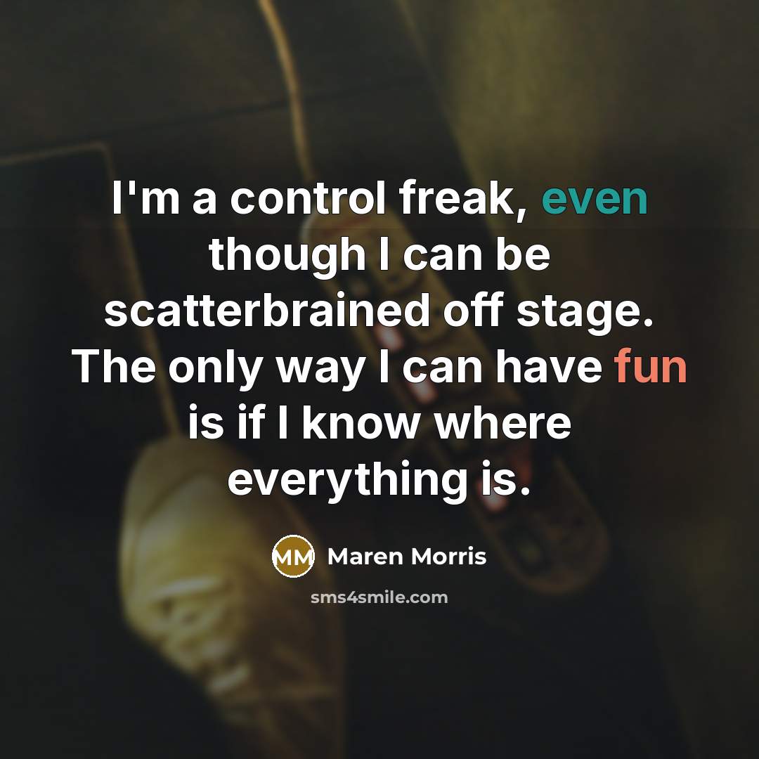 “I'm a control freak, even though I can be scatterbrained off stage. The only way I can have fun is if I know where everything is.” quote by Maren Morris