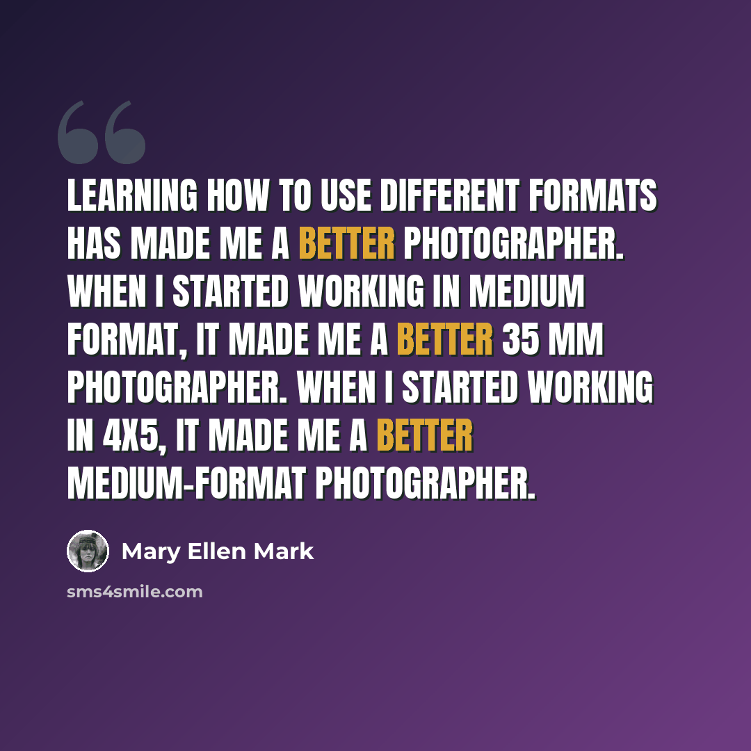 “Learning how to use different formats has made me a better photographer. When I started working in medium format, it made me a better 35 mm photographer. When I started working in 4x5, it made me a better medium-format photographer.” quote by Mary Ellen Mark