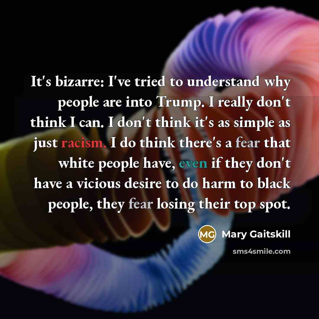 “It's bizarre: I've tried to understand why people are into Trump. I really don't think I can. I don't think it's as simple as just racism. I do think there's a fear that white people have, even if they don't have a vicious desire to do harm to black people, they fear losing their top spot.” quote by Mary Gaitskill