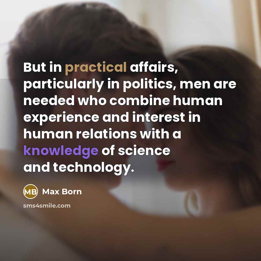 “But in practical affairs, particularly in politics, men are needed who combine human experience and interest in human relations with a knowledge of science and technology.” quote by Max Born