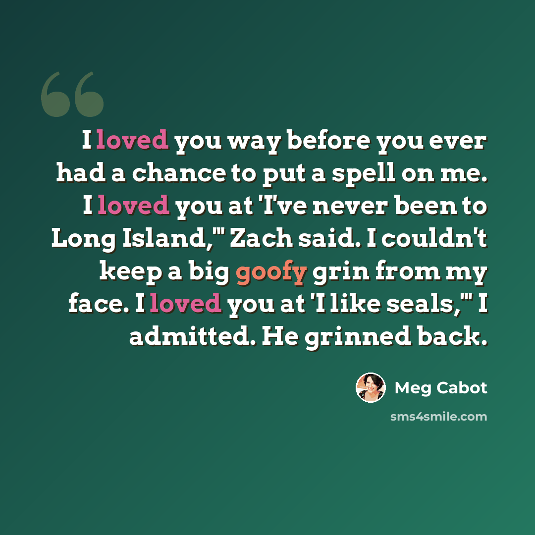“I loved you way before you ever had a chance to put a spell on me. I loved you at 'I've never been to Long Island,'" Zach said. I couldn't keep a big goofy grin from my face. I loved you at 'I like seals,'" I admitted. He grinned back.” quote by Meg Cabot