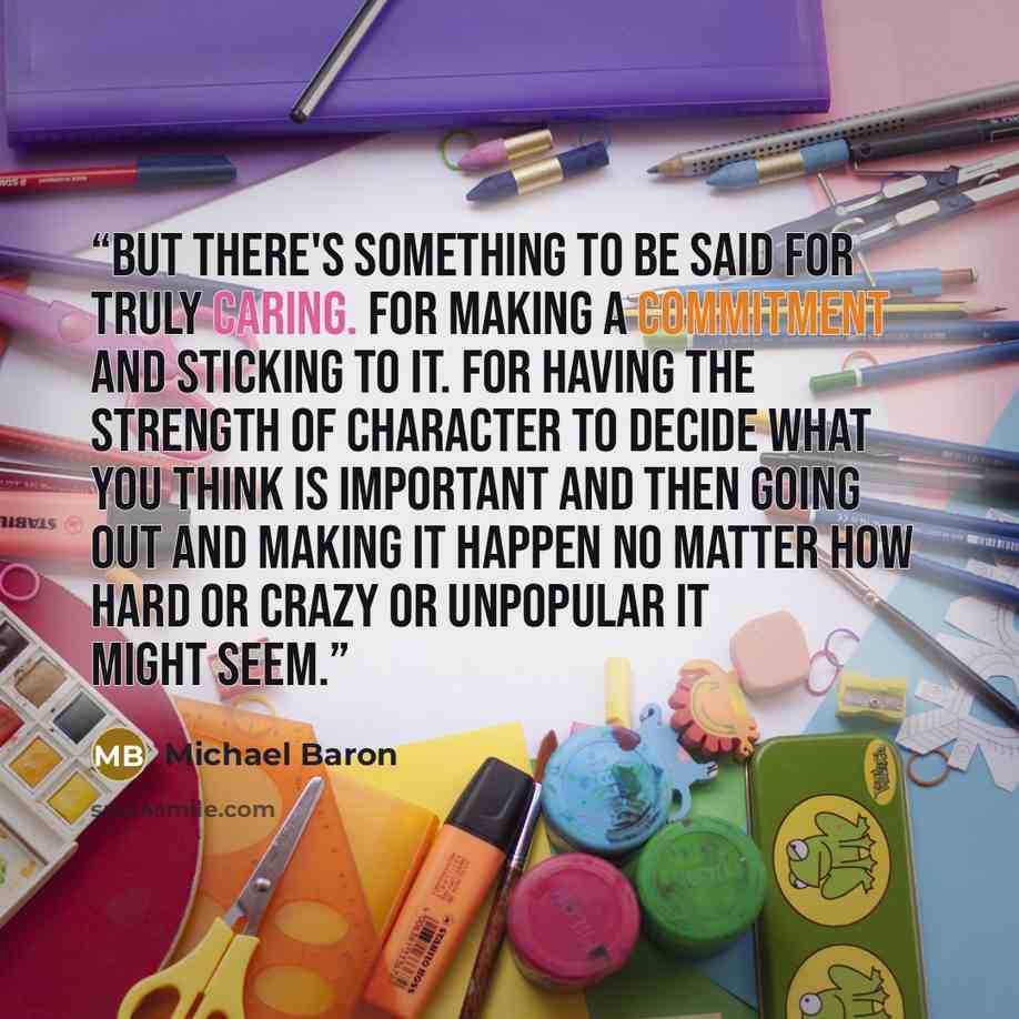 “But there's something to be said for truly caring. For making a commitment and sticking to it. For having the strength of character to decide what you think is important and then going out and making it happen no matter how hard or crazy or unpopular it might seem.” quote by Michael Baron