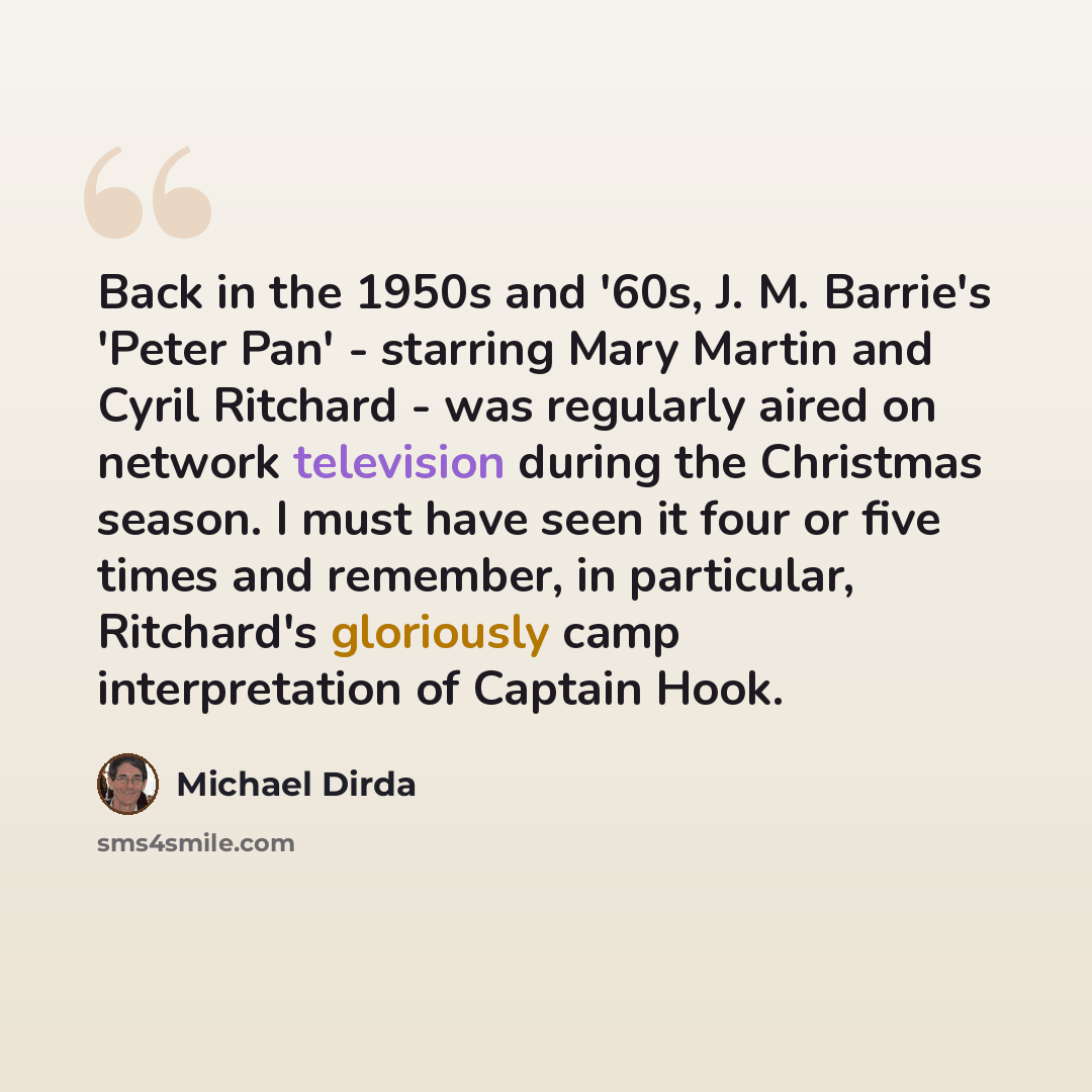 “Back in the 1950s and '60s, J. M. Barrie's 'Peter Pan' - starring Mary Martin and Cyril Ritchard - was regularly aired on network television during the Christmas season. I must have seen it four or five times and remember, in particular, Ritchard's gloriously camp interpretation of Captain Hook.” quote by Michael Dirda