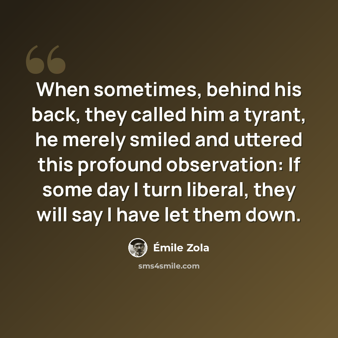 “When sometimes, behind his back, they called him a tyrant, he merely smiled and uttered this profound observation: If some day I turn liberal, they will say I have let them down.” quote by Emile Zola