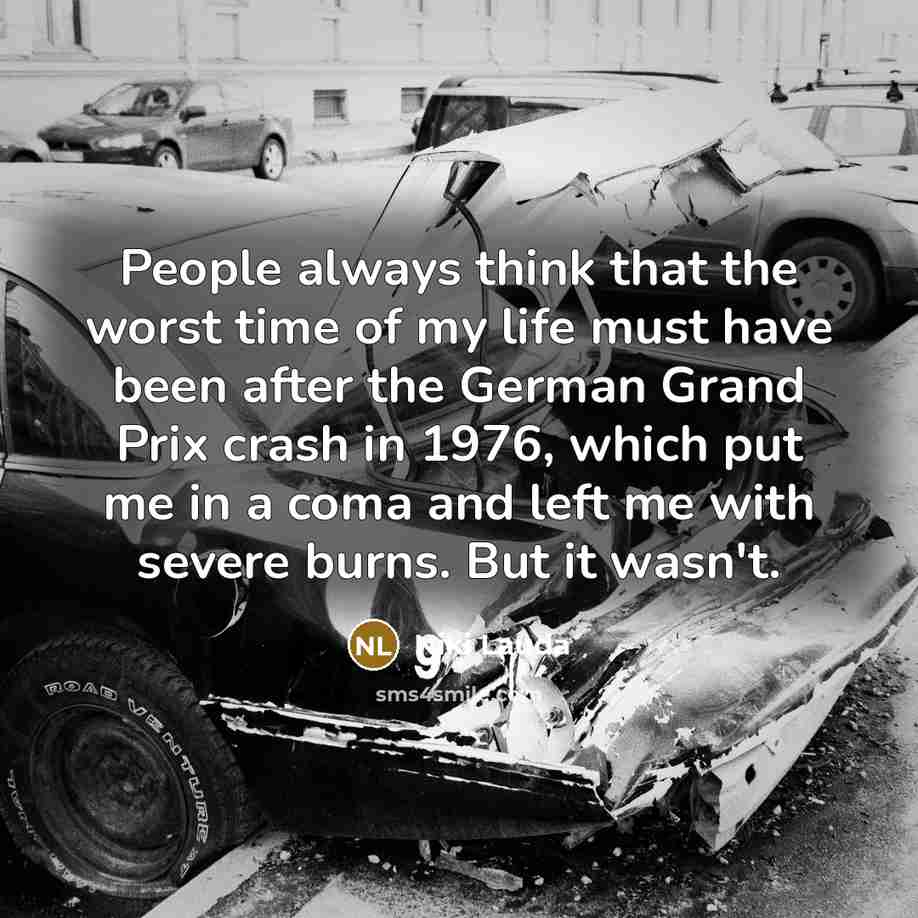 “People always think that the worst time of my life must have been after the German Grand Prix crash in 1976, which put me in a coma and left me with severe burns. But it wasn't.” quote by Niki Lauda